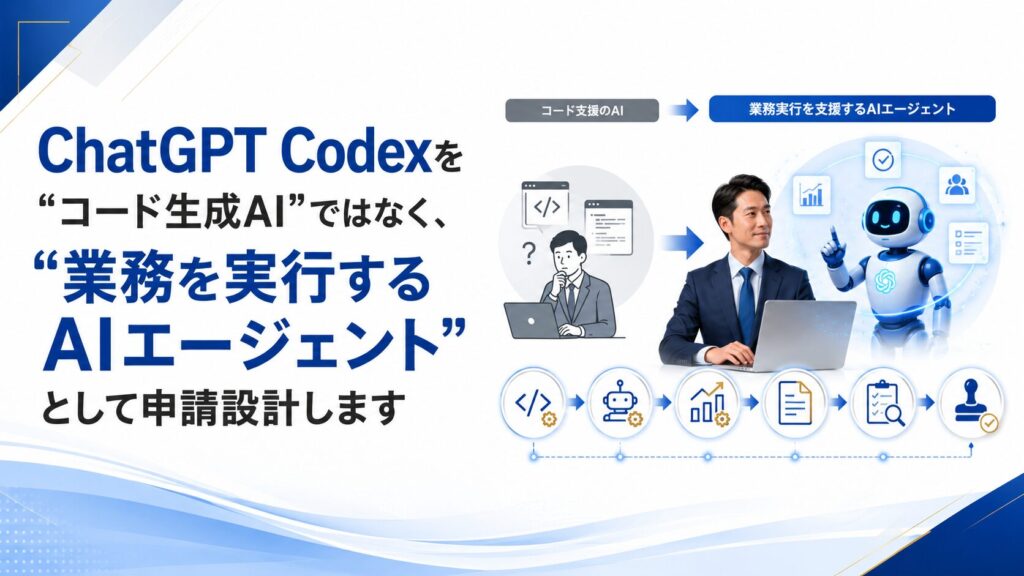 ChatGPT Codexを“コード生成AI”ではなく、“業務を実行するAIエージェント”として申請設計します